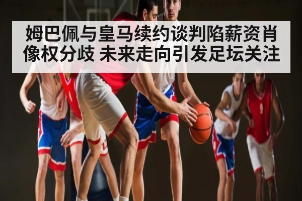 姆巴佩与皇马续约谈判陷薪资肖像权分歧 未来走向引发足坛关注