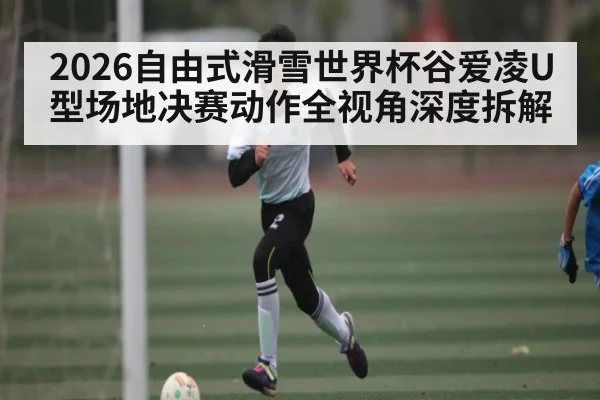 2026自由式滑雪世界杯谷爱凌U型场地决赛动作全视角深度拆解