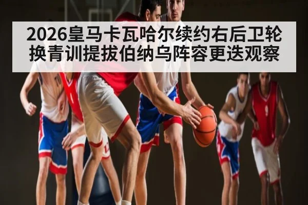 2026皇马卡瓦哈尔续约右后卫轮换青训提拔伯纳乌阵容更迭观察